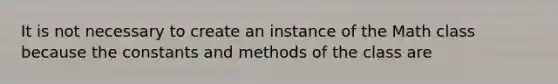 It is not necessary to create an instance of the Math class because the constants and methods of the class are