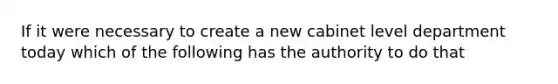 If it were necessary to create a new cabinet level department today which of the following has the authority to do that