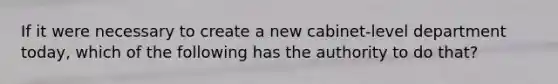 If it were necessary to create a new cabinet-level department today, which of the following has the authority to do that?