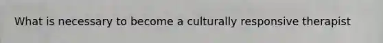 What is necessary to become a culturally responsive therapist