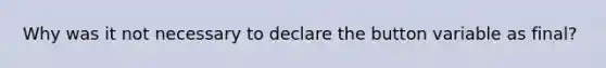 Why was it not necessary to declare the button variable as final?