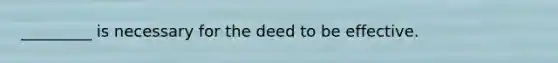 _________ is necessary for the deed to be effective.