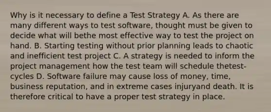 Why is it necessary to define a Test Strategy A. As there are many different ways to test software, thought must be given to decide what will bethe most effective way to test the project on hand. B. Starting testing without prior planning leads to chaotic and inefficient test project C. A strategy is needed to inform the project management how the test team will schedule thetest-cycles D. Software failure may cause loss of money, time, business reputation, and in extreme cases injuryand death. It is therefore critical to have a proper test strategy in place.