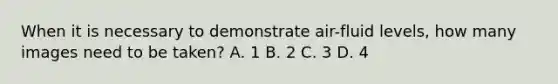 When it is necessary to demonstrate air-fluid levels, how many images need to be taken? A. 1 B. 2 C. 3 D. 4