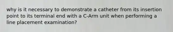 why is it necessary to demonstrate a catheter from its insertion point to its terminal end with a C-Arm unit when performing a line placement examination?