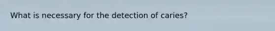 What is necessary for the detection of caries?