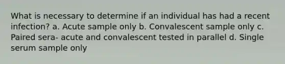 What is necessary to determine if an individual has had a recent infection? a. Acute sample only b. Convalescent sample only c. Paired sera- acute and convalescent tested in parallel d. Single serum sample only