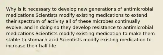 Why is it necessary to develop new generations of antimicrobial medications Scientists modify existing medications to extend their spectrum of activity all of these microbes continually evolve, and in doing so they develop resistance to antimicrobial medications Scientists modify existing medication to make them stable to stomach acid Scientists modify existing medication to increase their half life