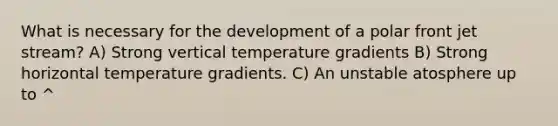 What is necessary for the development of a polar front jet stream? A) Strong vertical temperature gradients B) Strong horizontal temperature gradients. C) An unstable atosphere up to ^