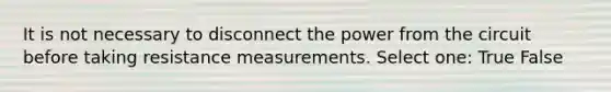 It is not necessary to disconnect the power from the circuit before taking resistance measurements. Select one: True False