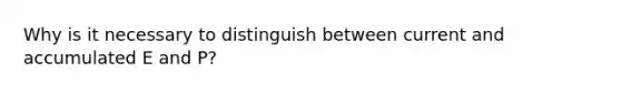 Why is it necessary to distinguish between current and accumulated E and P​?