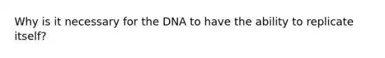 Why is it necessary for the DNA to have the ability to replicate itself?