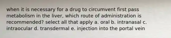 when it is necessary for a drug to circumvent first pass metabolism in the liver, which route of administration is recommended? select all that apply a. oral b. intranasal c. intraocular d. transdermal e. injection into the portal vein