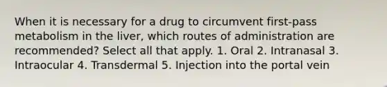 When it is necessary for a drug to circumvent first-pass metabolism in the liver, which routes of administration are recommended? Select all that apply. 1. Oral 2. Intranasal 3. Intraocular 4. Transdermal 5. Injection into the portal vein