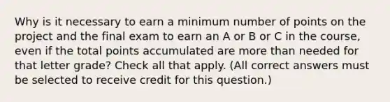 Why is it necessary to earn a minimum number of points on the project and the final exam to earn an A or B or C in the course, even if the total points accumulated are more than needed for that letter grade? Check all that apply. (All correct answers must be selected to receive credit for this question.)