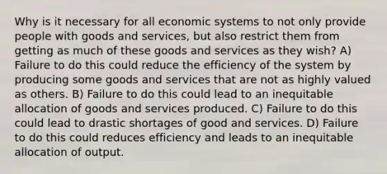 Why is it necessary for all economic systems to not only provide people with goods and services, but also restrict them from getting as much of these goods and services as they wish? A) Failure to do this could reduce the efficiency of the system by producing some goods and services that are not as highly valued as others. B) Failure to do this could lead to an inequitable allocation of goods and services produced. C) Failure to do this could lead to drastic shortages of good and services. D) Failure to do this could reduces efficiency and leads to an inequitable allocation of output.