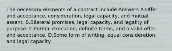 The necessary elements of a contract include Answers A.Offer and acceptance, consideration, legal capacity, and mutual assent. B.Bilateral promises, legal capacity, and legality of purpose. C.Formal execution, definite terms, and a valid offer and acceptance. D.Some form of writing, equal consideration, and legal capacity.