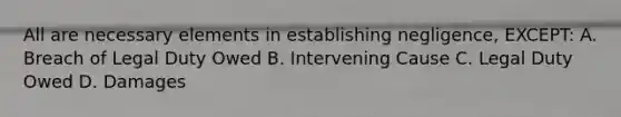 All are necessary elements in establishing negligence, EXCEPT: A. Breach of Legal Duty Owed B. Intervening Cause C. Legal Duty Owed D. Damages