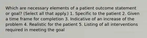 Which are necessary elements of a patient outcome statement or goal? (Select all that apply.) 1. Specific to the patient 2. Given a time frame for completion 3. Indicative of an increase of the problem 4. Realistic for the patient 5. Listing of all interventions required in meeting the goal