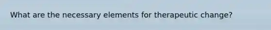 What are the necessary elements for therapeutic change?