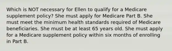 Which is NOT necessary for Ellen to qualify for a Medicare supplement policy? She must apply for Medicare Part B. She must meet the minimum health standards required of Medicare beneficiaries. She must be at least 65 years old. She must apply for a Medicare supplement policy within six months of enrolling in Part B.