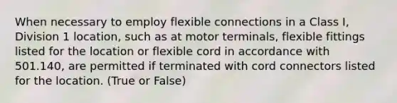 When necessary to employ flexible connections in a Class I, Division 1 location, such as at motor terminals, flexible fittings listed for the location or flexible cord in accordance with 501.140, are permitted if terminated with cord connectors listed for the location. (True or False)