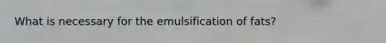 What is necessary for the emulsification of fats?