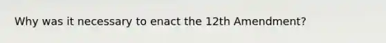 Why was it necessary to enact the 12th Amendment?