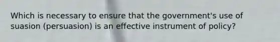 Which is necessary to ensure that the government's use of suasion (persuasion) is an effective instrument of policy?