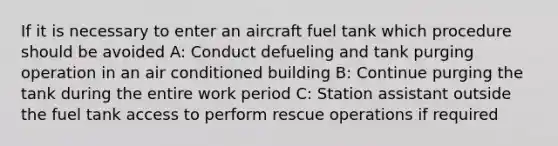 If it is necessary to enter an aircraft fuel tank which procedure should be avoided A: Conduct defueling and tank purging operation in an air conditioned building B: Continue purging the tank during the entire work period C: Station assistant outside the fuel tank access to perform rescue operations if required