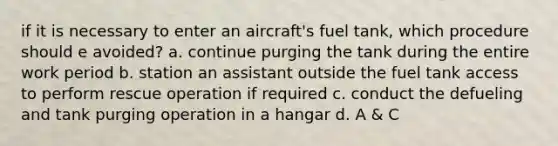 if it is necessary to enter an aircraft's fuel tank, which procedure should e avoided? a. continue purging the tank during the entire work period b. station an assistant outside the fuel tank access to perform rescue operation if required c. conduct the defueling and tank purging operation in a hangar d. A & C