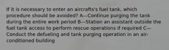 If it is necessary to enter an aircrafts's fuel tank, which procedure should be avoided? A—Continue purging the tank during the entire work period B—Station an assistant outside the fuel tank access to perform rescue operations if required C—Conduct the defueling and tank purging operation in an air-conditioned building