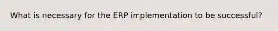 What is necessary for the ERP implementation to be successful?