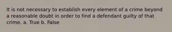 It is not necessary to establish every element of a crime beyond a reasonable doubt in order to find a defendant guilty of that crime. a. True b. False