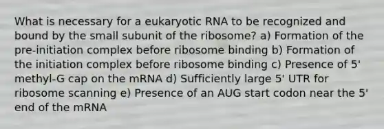 What is necessary for a eukaryotic RNA to be recognized and bound by the small subunit of the ribosome? a) Formation of the pre-initiation complex before ribosome binding b) Formation of the initiation complex before ribosome binding c) Presence of 5' methyl-G cap on the mRNA d) Sufficiently large 5' UTR for ribosome scanning e) Presence of an AUG start codon near the 5' end of the mRNA