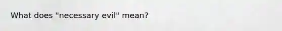 What does "necessary evil" mean?