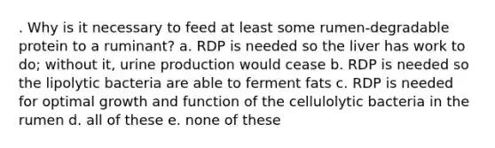 . Why is it necessary to feed at least some rumen-degradable protein to a ruminant? a. RDP is needed so the liver has work to do; without it, urine production would cease b. RDP is needed so the lipolytic bacteria are able to ferment fats c. RDP is needed for optimal growth and function of the cellulolytic bacteria in the rumen d. all of these e. none of these