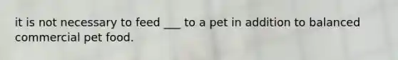 it is not necessary to feed ___ to a pet in addition to balanced commercial pet food.