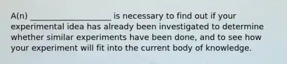 A(n) ____________________ is necessary to find out if your experimental idea has already been investigated to determine whether similar experiments have been done, and to see how your experiment will fit into the current body of knowledge.