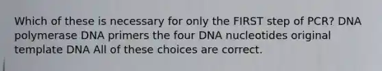 Which of these is necessary for only the FIRST step of PCR? DNA polymerase DNA primers the four DNA nucleotides original template DNA All of these choices are correct.