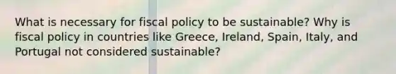 What is necessary for fiscal policy to be sustainable? Why is fiscal policy in countries like Greece, Ireland, Spain, Italy, and Portugal not considered sustainable?