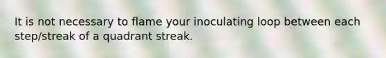 It is not necessary to flame your inoculating loop between each step/streak of a quadrant streak.