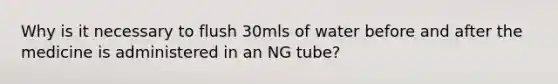 Why is it necessary to flush 30mls of water before and after the medicine is administered in an NG tube?