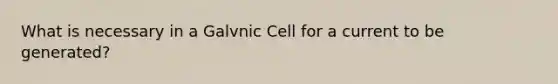 What is necessary in a Galvnic Cell for a current to be generated?