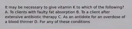 It may be necessary to give vitamin K to which of the following? A. To clients with faulty fat absorption B. To a client after extensive antibiotic therapy C. As an antidote for an overdose of a blood thinner D. For any of these conditions