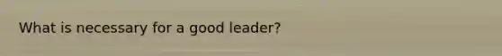 What is necessary for a good leader?