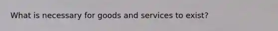 What is necessary for goods and services to exist?