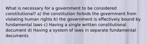 What is necessary for a government to be considered constitutional? a) the constitution forbids the government from violating human rights b) the government is effectively bound by fundamental laws c) Having a single written constitutional document d) Having a system of laws in separate fundamental documents