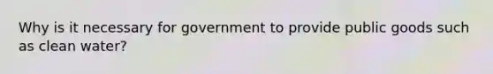 Why is it necessary for government to provide public goods such as clean water?