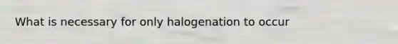 What is necessary for only halogenation to occur